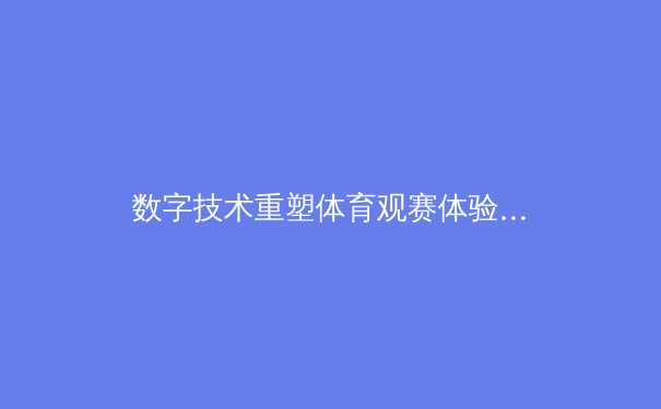 数字技术重塑体育观赛体验：从沉浸式直播到互动竞技新时代 - 3