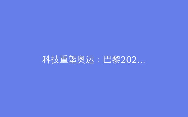 科技重塑奥运：巴黎2024如何引领体育数字化革命 - 3