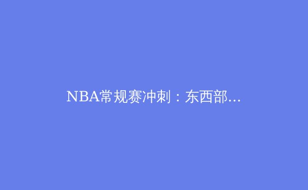 NBA常规赛冲刺：东西部格局深度解析与冠军走势预测 - 3