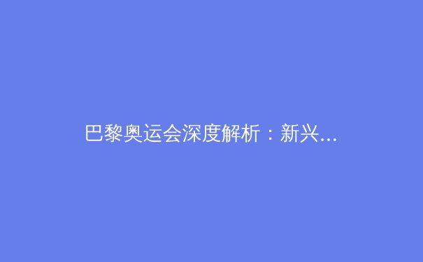 巴黎奥运会深度解析：新兴力量崛起与体育科技革命 - 4